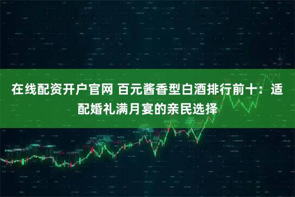 在线配资开户官网 百元酱香型白酒排行前十：适配婚礼满月宴的亲民选择