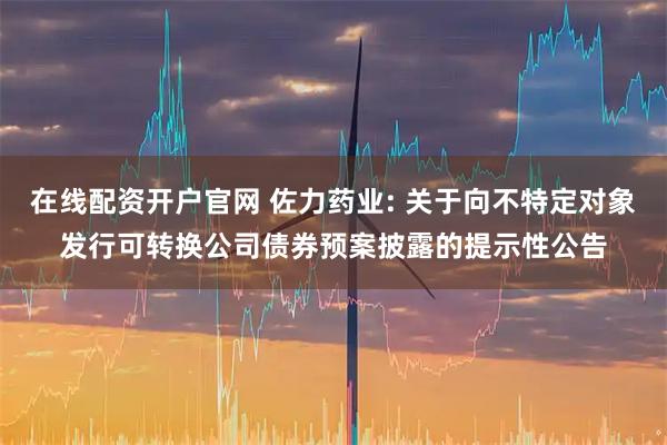 在线配资开户官网 佐力药业: 关于向不特定对象发行可转换公司债券预案披露的提示性公告