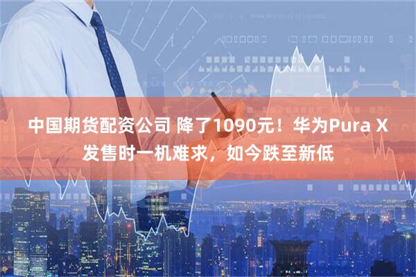 中国期货配资公司 降了1090元！华为Pura X发售时一机难求，如今跌至新低