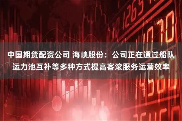 中国期货配资公司 海峡股份：公司正在通过船队运力池互补等多种方式提高客滚服务运营效率