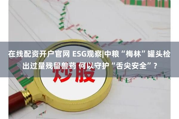 在线配资开户官网 ESG观察|中粮“梅林”罐头检出过量残留兽药 何以守护“舌尖安全”？