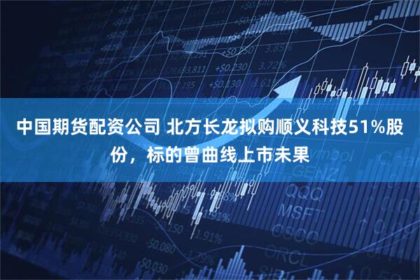 中国期货配资公司 北方长龙拟购顺义科技51%股份，标的曾曲线上市未果