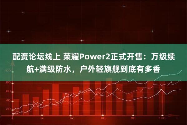 配资论坛线上 荣耀Power2正式开售：万级续航+满级防水，户外轻旗舰到底有多香