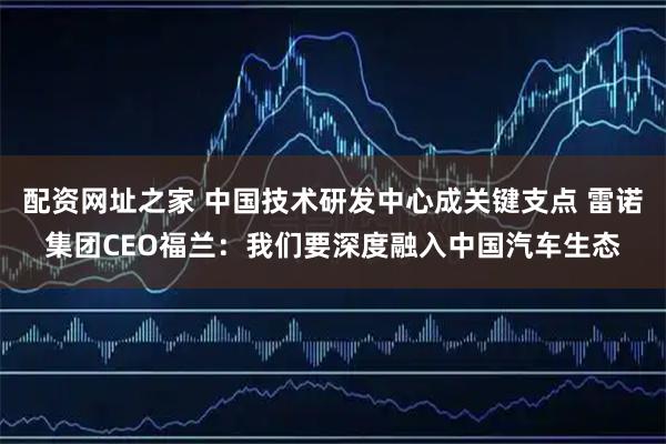 配资网址之家 中国技术研发中心成关键支点 雷诺集团CEO福兰：我们要深度融入中国汽车生态
