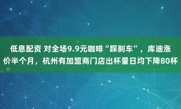 低息配资 对全场9.9元咖啡“踩刹车”，库迪涨价半个月，杭州有加盟商门店出杯量日均下降80杯