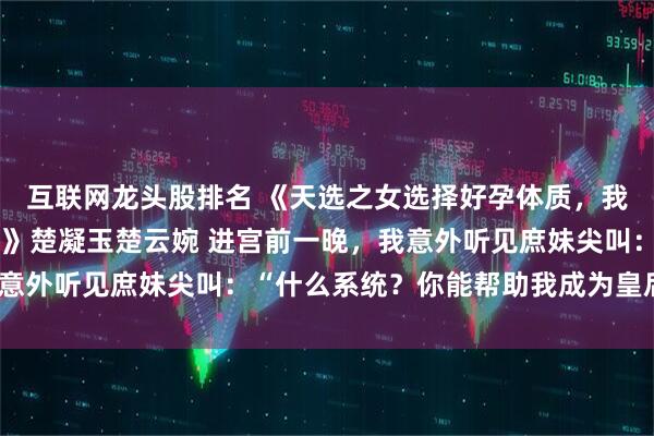 互联网龙头股排名 《天选之女选择好孕体质，我捡漏基因彩票坐稳后位》楚凝玉楚云婉 进宫前一晚，我意外听见庶妹尖叫：“什么系统？你能帮助我成为皇后吗？”