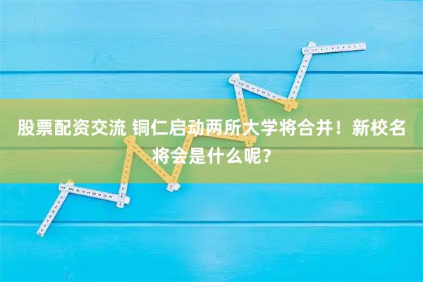 股票配资交流 铜仁启动两所大学将合并!新校名将会是什么呢?