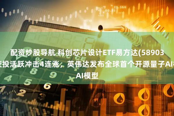 配资炒股导航 科创芯片设计ETF易方达(589030)交投活跃冲击4连涨，英伟达发布全球首个开源量子AI模型