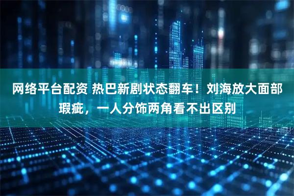 网络平台配资 热巴新剧状态翻车！刘海放大面部瑕疵，一人分饰两角看不出区别