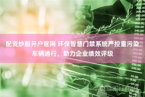 配资炒股开户官网 环保智慧门禁系统严控重污染车辆通行，助力企业绩效评级