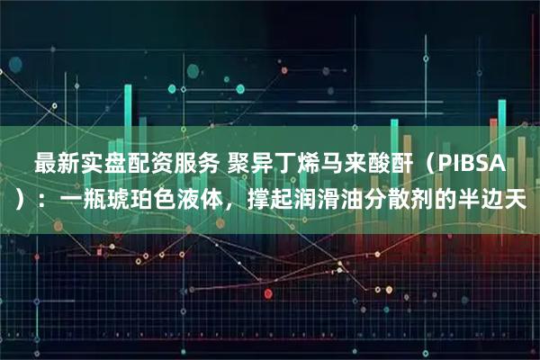 最新实盘配资服务 聚异丁烯马来酸酐（PIBSA）：一瓶琥珀色液体，撑起润滑油分散剂的半边天