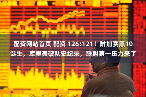 配资网站首页 配资 126:121！附加赛黑10诞生，库里轰破队史纪录，联盟第一压力来了