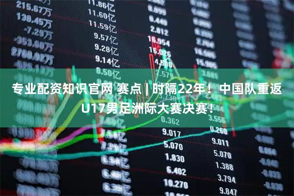 专业配资知识官网 赛点 | 时隔22年！中国队重返U17男足洲际大赛决赛！