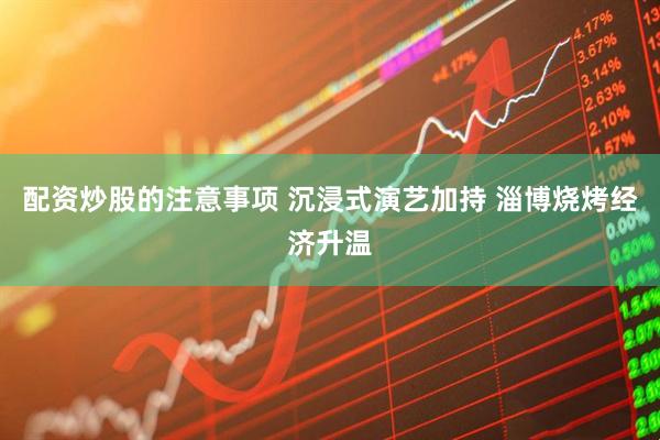 配资炒股的注意事项 沉浸式演艺加持 淄博烧烤经济升温